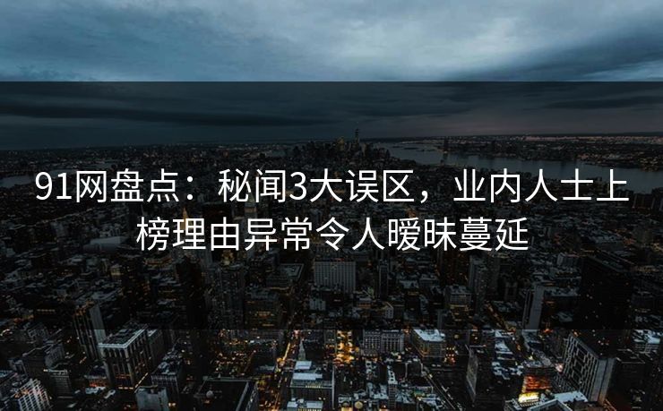 91网盘点：秘闻3大误区，业内人士上榜理由异常令人暧昧蔓延