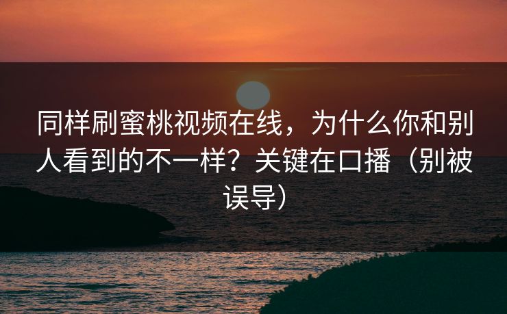 同样刷蜜桃视频在线，为什么你和别人看到的不一样？关键在口播（别被误导）