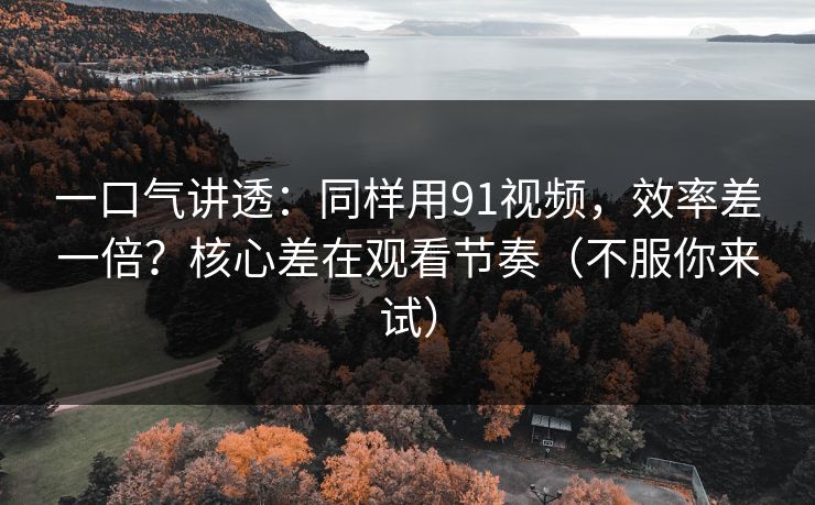 一口气讲透：同样用91视频，效率差一倍？核心差在观看节奏（不服你来试）