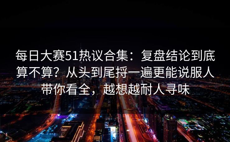 每日大赛51热议合集：复盘结论到底算不算？从头到尾捋一遍更能说服人带你看全，越想越耐人寻味