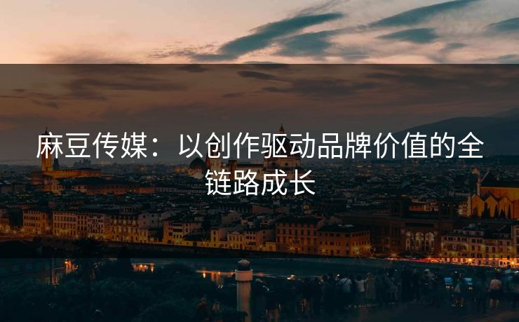 麻豆传媒：以创作驱动品牌价值的全链路成长