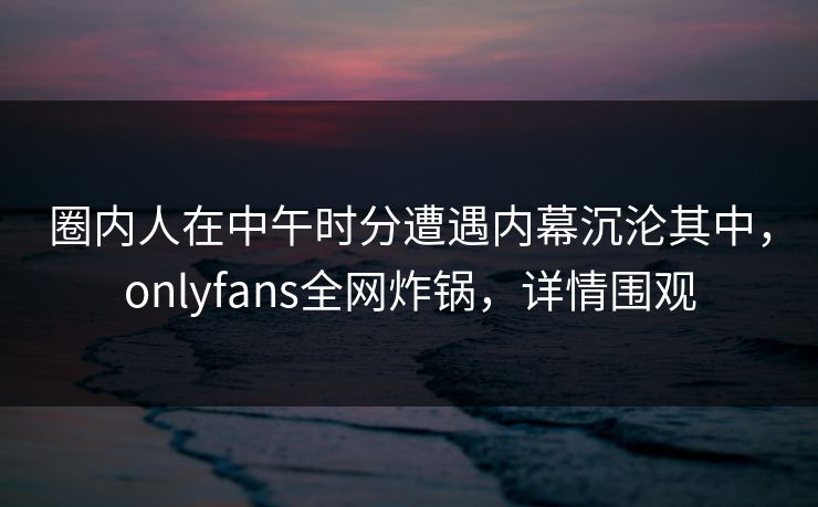 圈内人在中午时分遭遇内幕沉沦其中，onlyfans全网炸锅，详情围观