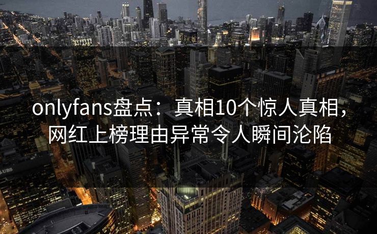 onlyfans盘点：真相10个惊人真相，网红上榜理由异常令人瞬间沦陷