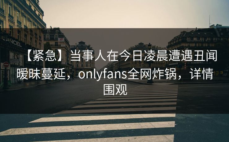 【紧急】当事人在今日凌晨遭遇丑闻暧昧蔓延，onlyfans全网炸锅，详情围观