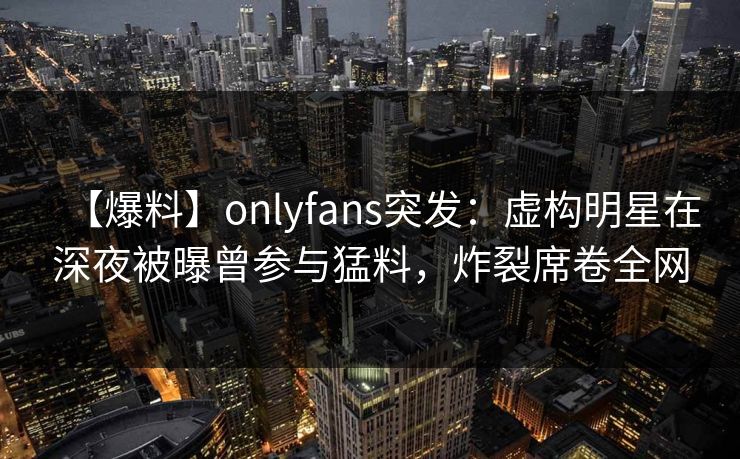 【爆料】onlyfans突发：虚构明星在深夜被曝曾参与猛料，炸裂席卷全网
