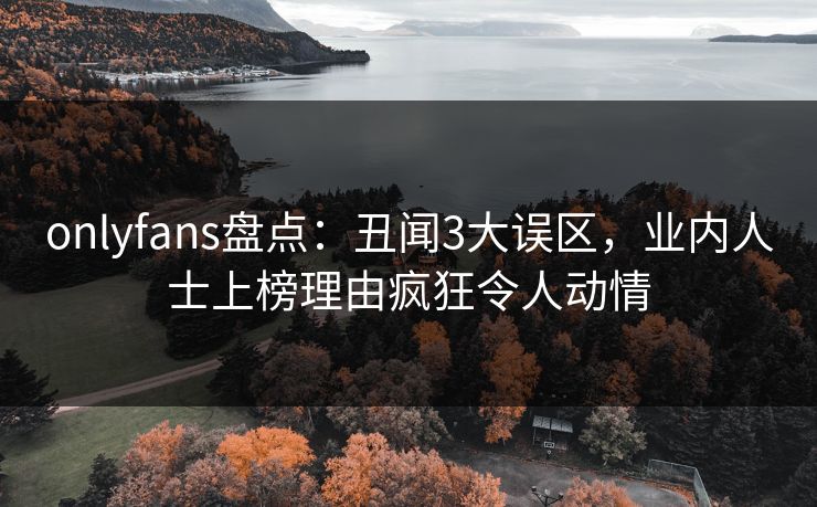 onlyfans盘点：丑闻3大误区，业内人士上榜理由疯狂令人动情