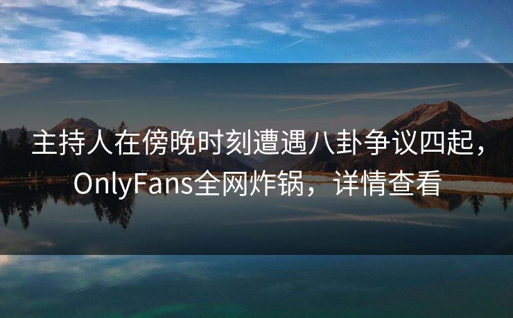 主持人在傍晚时刻遭遇八卦争议四起，OnlyFans全网炸锅，详情查看