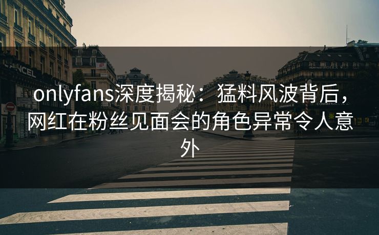 onlyfans深度揭秘：猛料风波背后，网红在粉丝见面会的角色异常令人意外