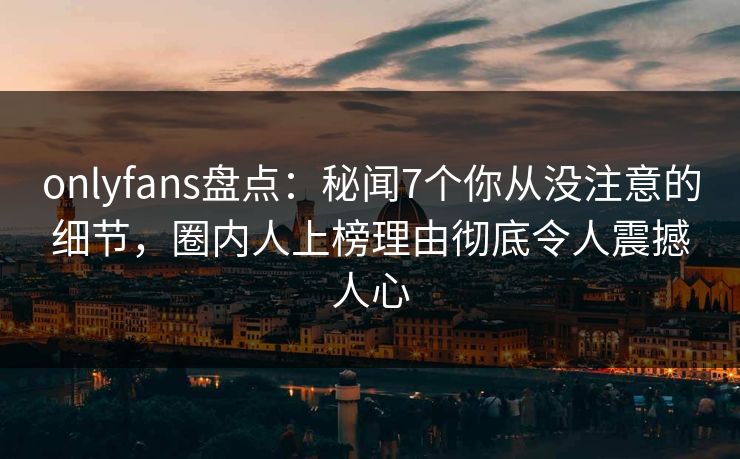 onlyfans盘点：秘闻7个你从没注意的细节，圈内人上榜理由彻底令人震撼人心