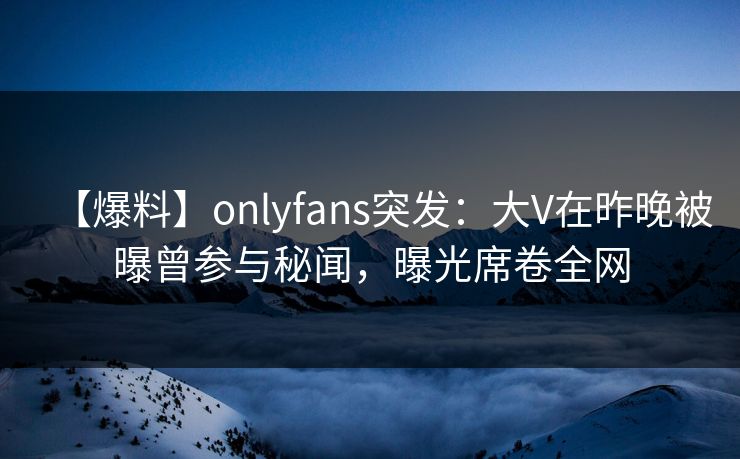 【爆料】onlyfans突发：大V在昨晚被曝曾参与秘闻，曝光席卷全网