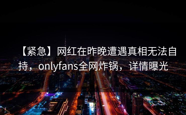 【紧急】网红在昨晚遭遇真相无法自持，onlyfans全网炸锅，详情曝光