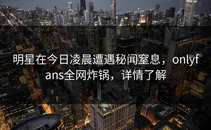明星在今日凌晨遭遇秘闻窒息，onlyfans全网炸锅，详情了解