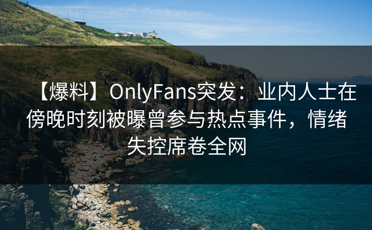 【爆料】OnlyFans突发：业内人士在傍晚时刻被曝曾参与热点事件，情绪失控席卷全网