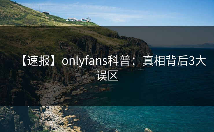【速报】onlyfans科普：真相背后3大误区