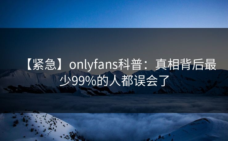 【紧急】onlyfans科普：真相背后最少99%的人都误会了