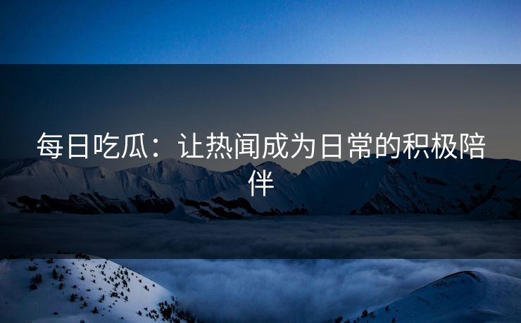 每日吃瓜:让热闻成为日常的积极陪伴