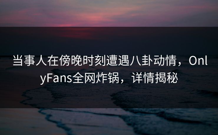 当事人在傍晚时刻遭遇八卦动情，OnlyFans全网炸锅，详情揭秘