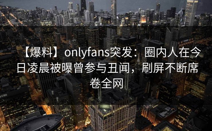 【爆料】onlyfans突发：圈内人在今日凌晨被曝曾参与丑闻，刷屏不断席卷全网