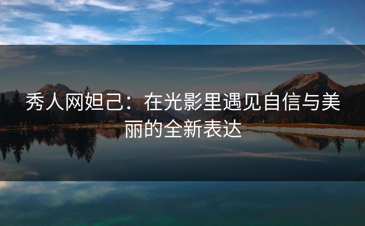 秀人网妲己：在光影里遇见自信与美丽的全新表达