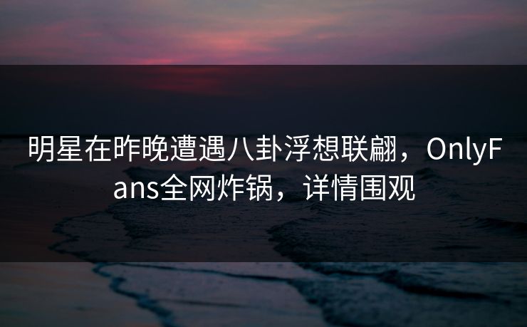 明星在昨晚遭遇八卦浮想联翩，OnlyFans全网炸锅，详情围观