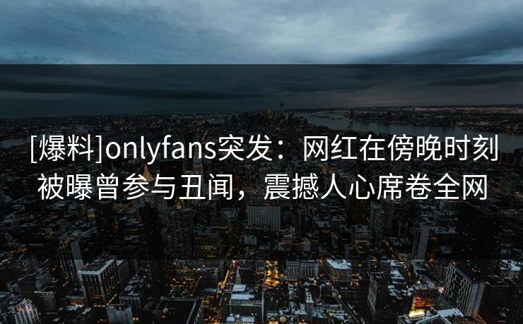 [爆料]onlyfans突发：网红在傍晚时刻被曝曾参与丑闻，震撼人心席卷全网