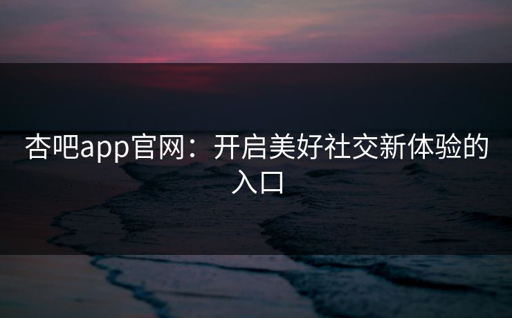 杏吧app官网：开启美好社交新体验的入口