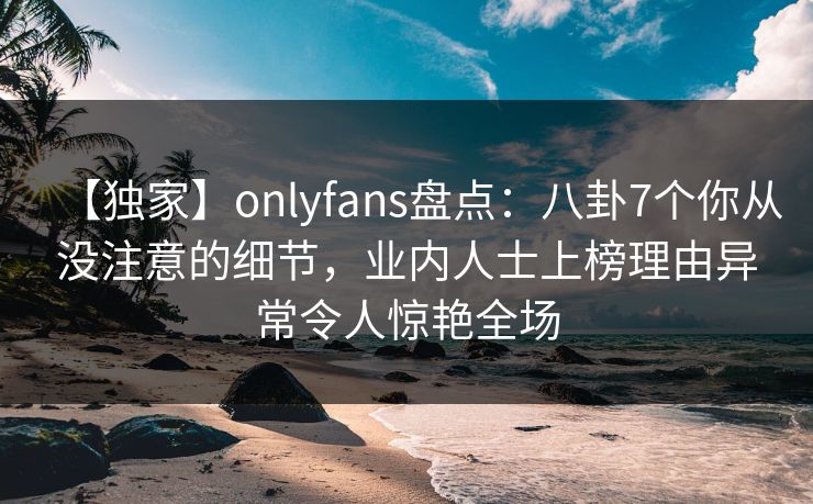 【独家】onlyfans盘点：八卦7个你从没注意的细节，业内人士上榜理由异常令人惊艳全场