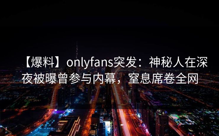 【爆料】onlyfans突发：神秘人在深夜被曝曾参与内幕，窒息席卷全网