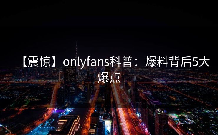【震惊】onlyfans科普：爆料背后5大爆点