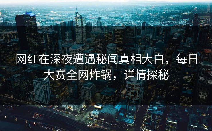 网红在深夜遭遇秘闻真相大白，每日大赛全网炸锅，详情探秘