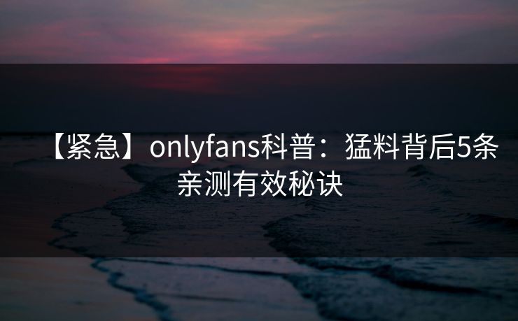 【紧急】onlyfans科普：猛料背后5条亲测有效秘诀