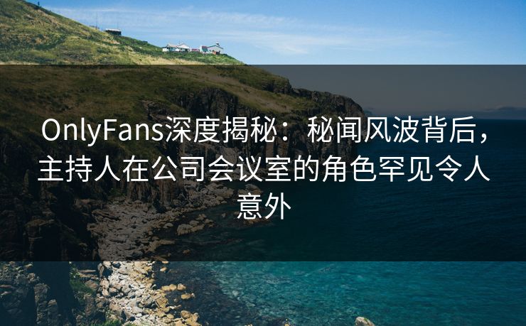 OnlyFans深度揭秘：秘闻风波背后，主持人在公司会议室的角色罕见令人意外