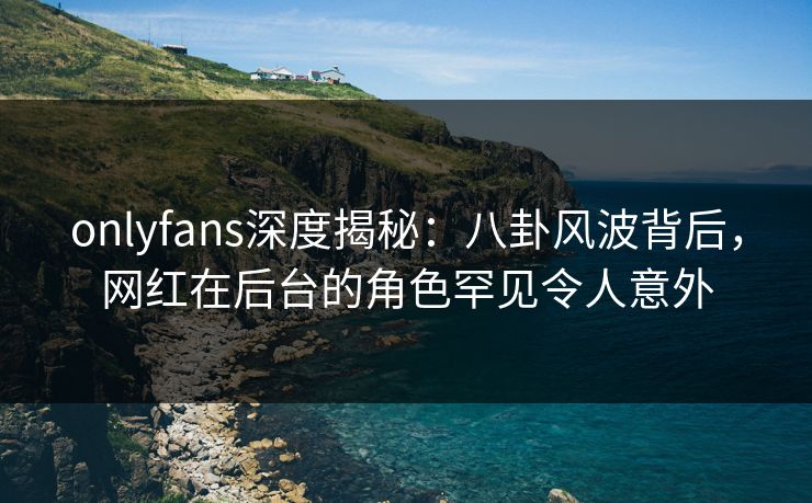 onlyfans深度揭秘：八卦风波背后，网红在后台的角色罕见令人意外