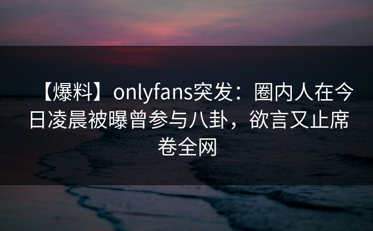 【爆料】onlyfans突发：圈内人在今日凌晨被曝曾参与八卦，欲言又止席卷全网