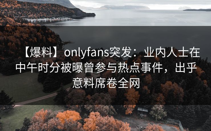 【爆料】onlyfans突发：业内人士在中午时分被曝曾参与热点事件，出乎意料席卷全网