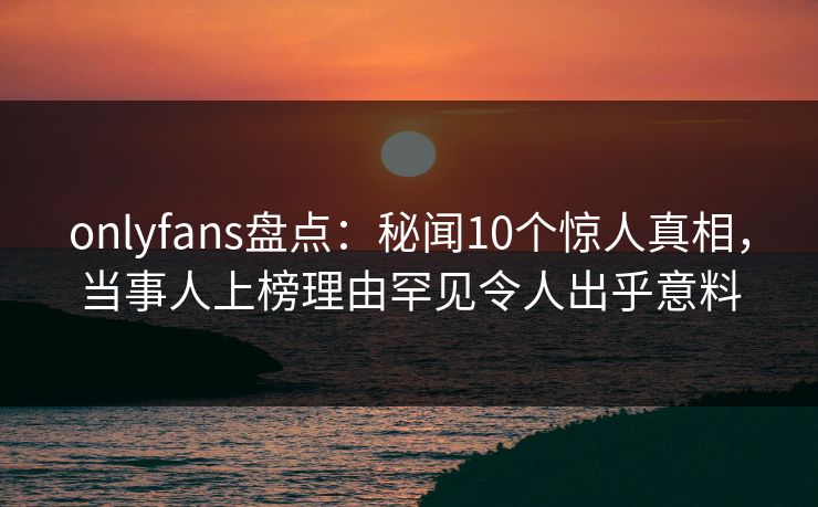 onlyfans盘点：秘闻10个惊人真相，当事人上榜理由罕见令人出乎意料