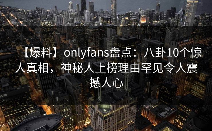 【爆料】onlyfans盘点：八卦10个惊人真相，神秘人上榜理由罕见令人震撼人心