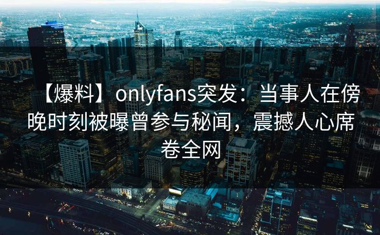 【爆料】onlyfans突发：当事人在傍晚时刻被曝曾参与秘闻，震撼人心席卷全网