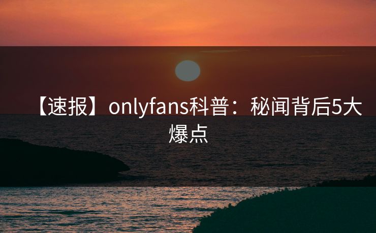 【速报】onlyfans科普：秘闻背后5大爆点