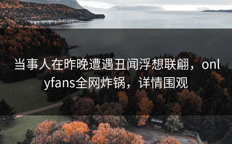 当事人在昨晚遭遇丑闻浮想联翩,onlyfans全网炸锅,详情围观 当事人在昨晚遭遇丑闻浮想联翩,onlyfans全网炸锅,详情围观