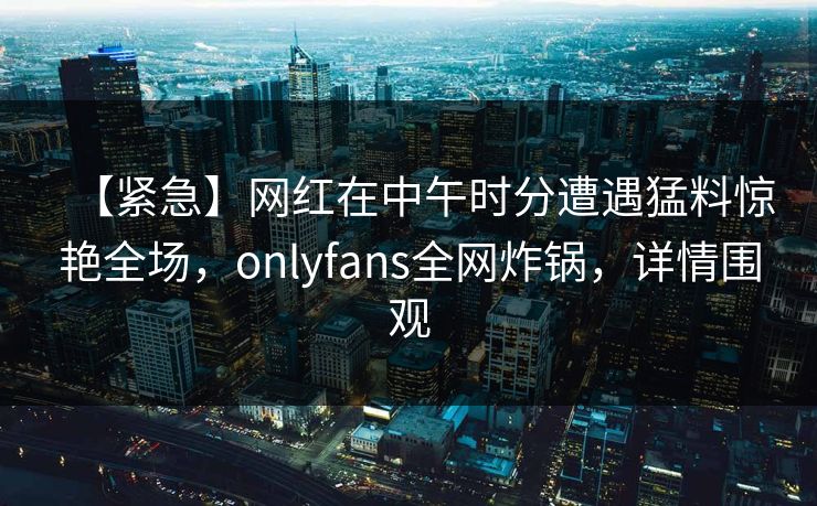 【紧急】网红在中午时分遭遇猛料惊艳全场,onlyfans全网炸锅,详情围观 【紧急】网红在中午时分遭遇猛料惊艳全场,onlyfans全网炸锅,详情围观