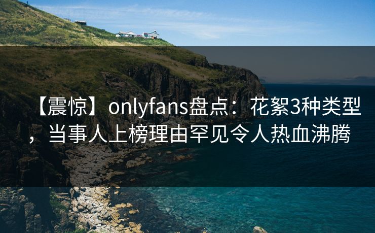 【震惊】onlyfans盘点：花絮3种类型，当事人上榜理由罕见令人热血沸腾
