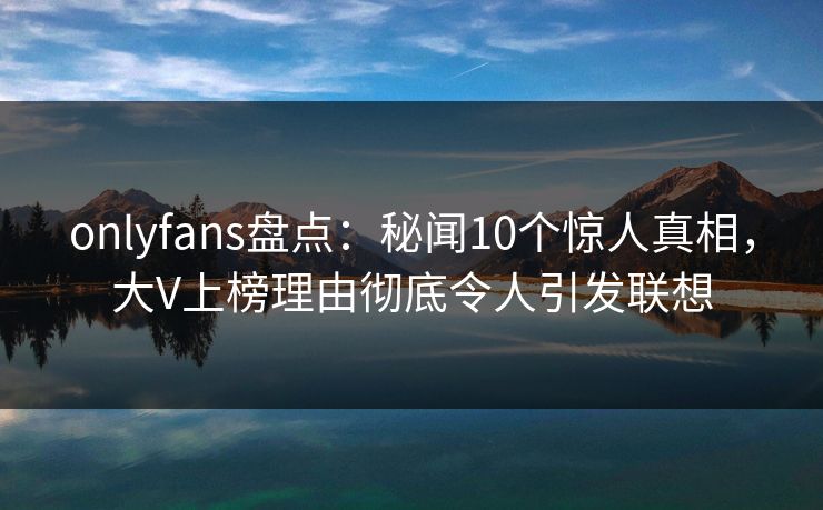 onlyfans盘点：秘闻10个惊人真相，大V上榜理由彻底令人引发联想