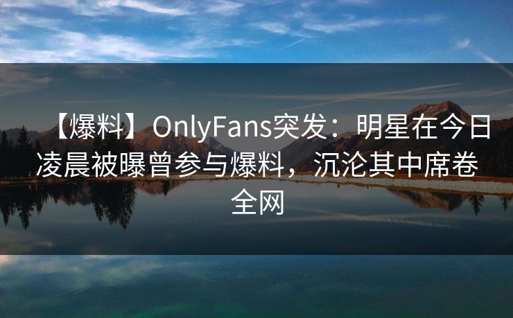 【爆料】OnlyFans突发：明星在今日凌晨被曝曾参与爆料，沉沦其中席卷全网