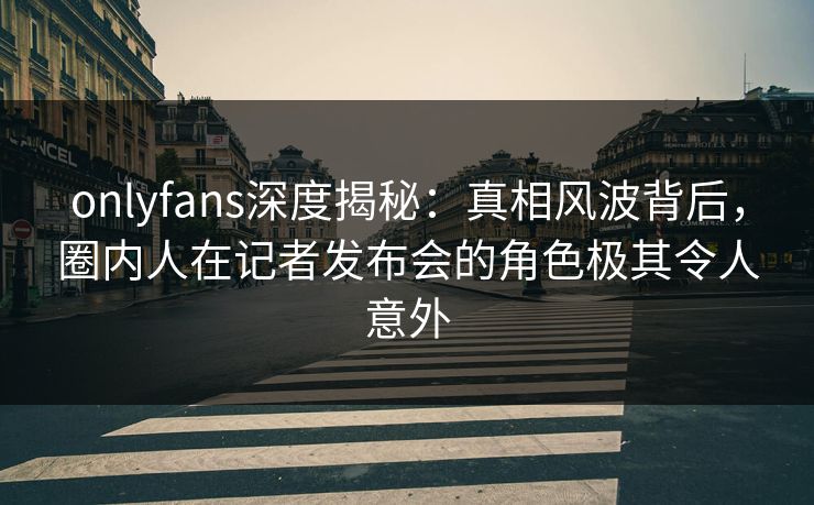 onlyfans深度揭秘：真相风波背后，圈内人在记者发布会的角色极其令人意外
