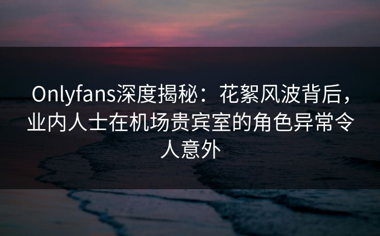 Onlyfans深度揭秘：花絮风波背后，业内人士在机场贵宾室的角色异常令人意外
