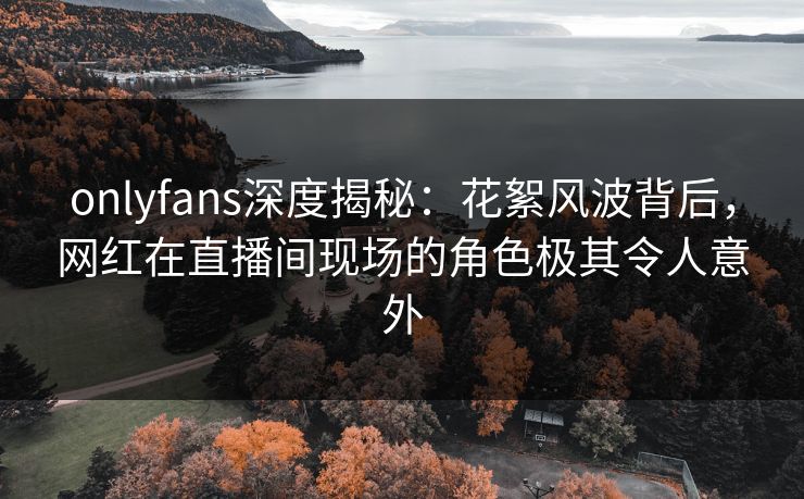onlyfans深度揭秘：花絮风波背后，网红在直播间现场的角色极其令人意外