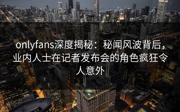 onlyfans深度揭秘：秘闻风波背后，业内人士在记者发布会的角色疯狂令人意外