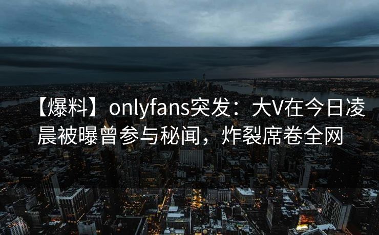 【爆料】onlyfans突发：大V在今日凌晨被曝曾参与秘闻，炸裂席卷全网