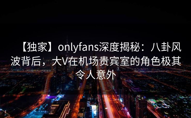 【独家】onlyfans深度揭秘：八卦风波背后，大V在机场贵宾室的角色极其令人意外
